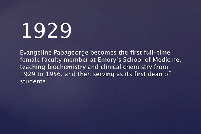 1929: Evangeline Papageorge becomes the first full-time female faculty member at Emory School of Medicine, teaching biochemistry and clinical chemistry from 1929 to 1956, and then serving as its first dean of students.
